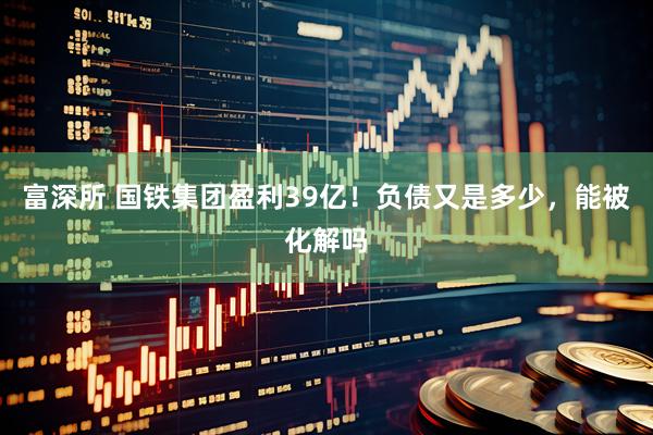 富深所 国铁集团盈利39亿！负债又是多少，能被化解吗