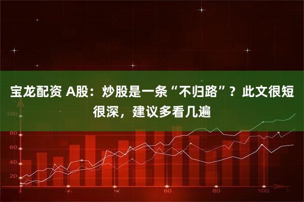 宝龙配资 A股：炒股是一条“不归路”？此文很短很深，建议多看几遍
