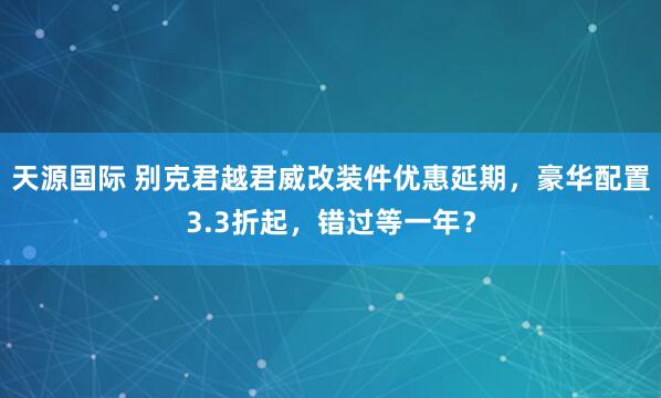 天源国际 别克君越君威改装件优惠延期，豪华配置3.3折起，错过等一年？