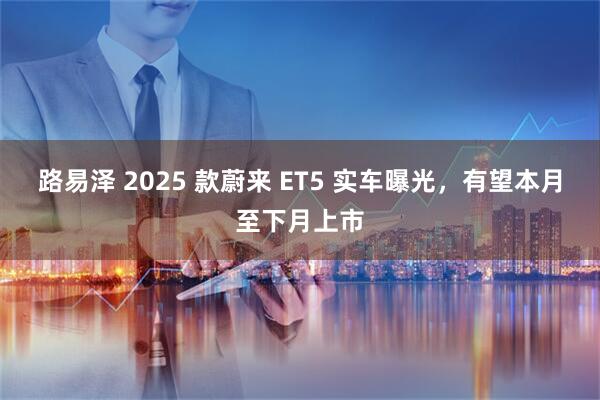 路易泽 2025 款蔚来 ET5 实车曝光，有望本月至下月上市