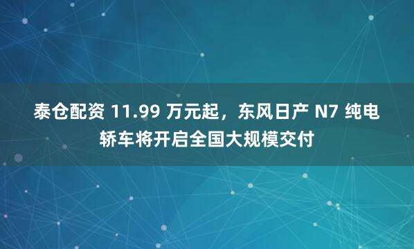 泰仓配资 11.99 万元起，东风日产 N7 纯电轿车将开启全国大规模交付