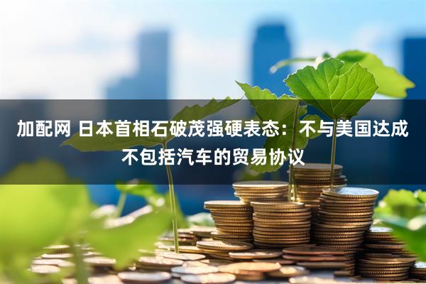 加配网 日本首相石破茂强硬表态：不与美国达成不包括汽车的贸易协议