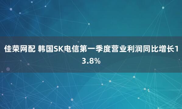 佳荣网配 韩国SK电信第一季度营业利润同比增长13.8%