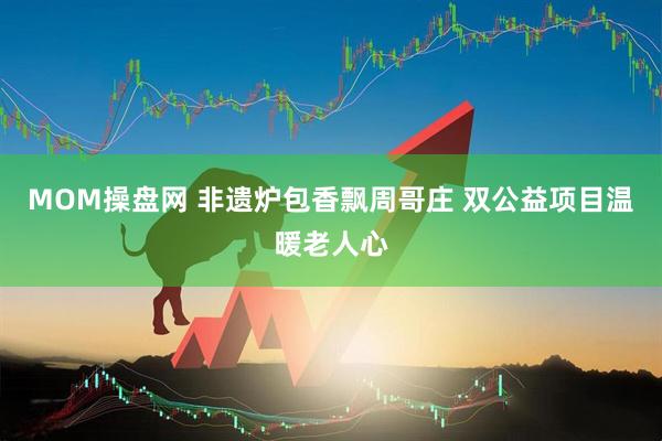 MOM操盘网 非遗炉包香飘周哥庄 双公益项目温暖老人心