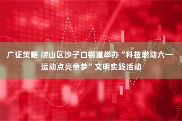 广证策略 崂山区沙子口街道举办“科技燃动六一 运动点亮童梦”文明实践活动