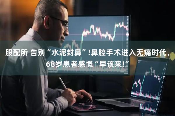 股配所 告别“水泥封鼻”!鼻腔手术进入无痛时代，68岁患者感慨“早该来!”