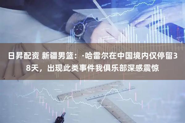 日昇配资 新疆男篮：·哈雷尔在中国境内仅停留38天，出现此类事件我俱乐部深感震惊