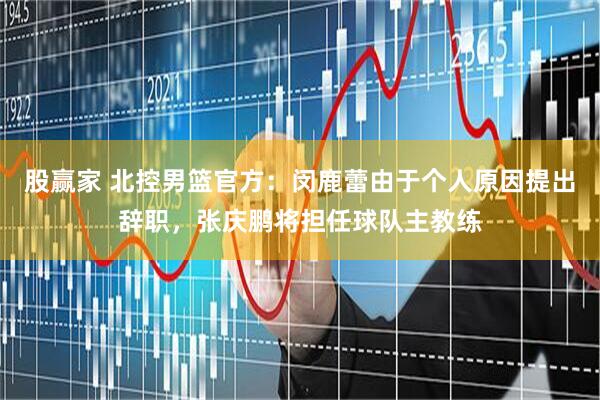 股赢家 北控男篮官方：闵鹿蕾由于个人原因提出辞职，张庆鹏将担任球队主教练
