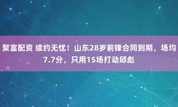 聚富配资 续约无忧！山东28岁前锋合同到期，场均7.7分，只用15场打动邱彪