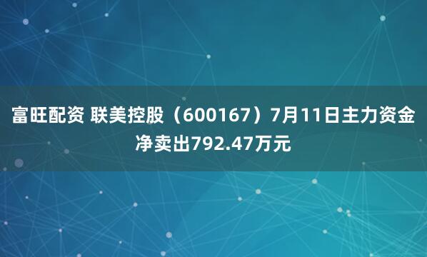 富旺配资 联美控股（600167）7月11日主力资金净卖出792.47万元