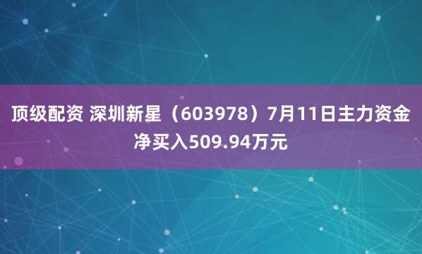 顶级配资 深圳新星（603978）7月11日主力资金净买入509.94万元