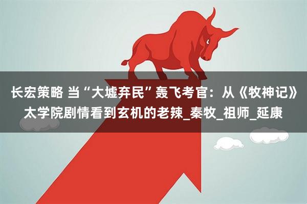 长宏策略 当“大墟弃民”轰飞考官：从《牧神记》太学院剧情看到玄机的老辣_秦牧_祖师_延康