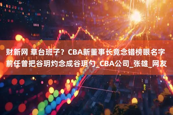 财新网 草台班子？CBA新董事长竟念错榜眼名字 前任曾把谷玥灼念成谷玥勺_CBA公司_张雄_网友