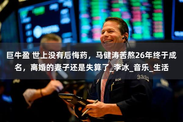 巨牛盈 世上没有后悔药，马健涛苦熬26年终于成名，离婚的妻子还是失算了_李冰_音乐_生活