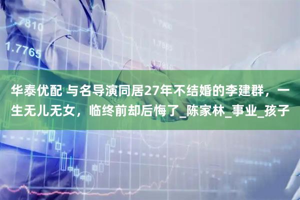 华泰优配 与名导演同居27年不结婚的李建群，一生无儿无女，临终前却后悔了_陈家林_事业_孩子