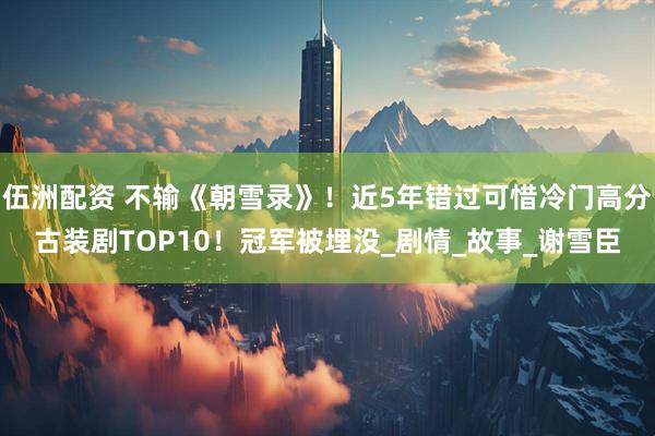 伍洲配资 不输《朝雪录》！近5年错过可惜冷门高分古装剧TOP10！冠军被埋没_剧情_故事_谢雪臣