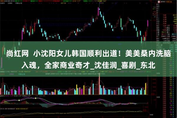 尚红网  小沈阳女儿韩国顺利出道！美美桑内洗脑入魂，全家商业奇才_沈佳润_喜剧_东北