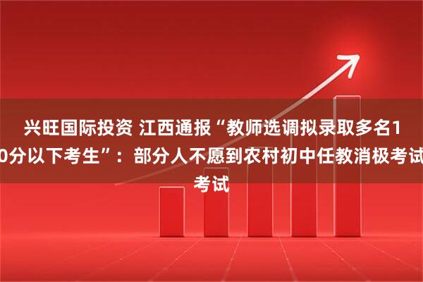 兴旺国际投资 江西通报“教师选调拟录取多名10分以下考生”：部分人不愿到农村初中任教消极考试