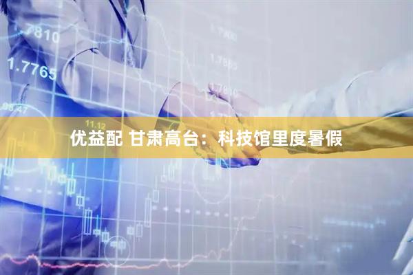 优益配 甘肃高台：科技馆里度暑假