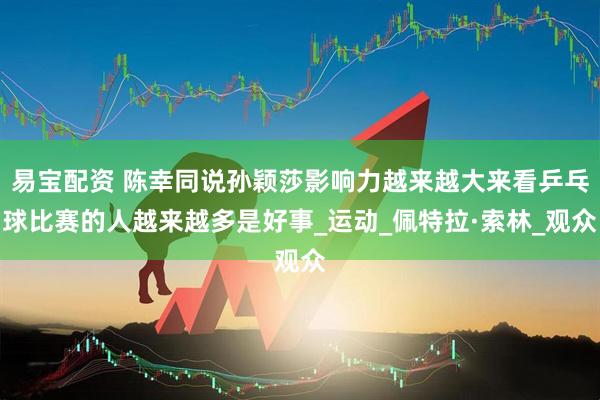 易宝配资 陈幸同说孙颖莎影响力越来越大来看乒乓球比赛的人越来越多是好事_运动_佩特拉·索林_观众