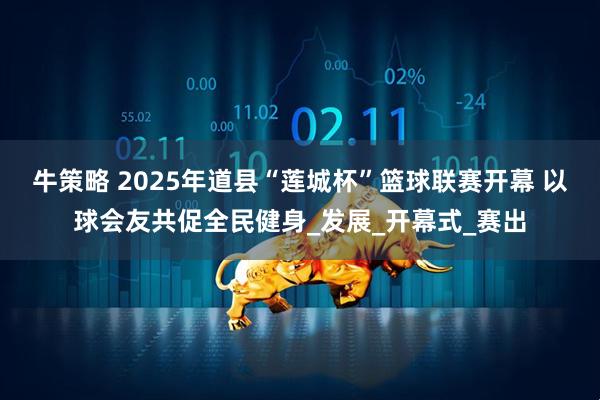 牛策略 2025年道县“莲城杯”篮球联赛开幕 以球会友共促全民健身_发展_开幕式_赛出