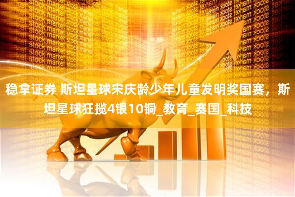 稳拿证券 斯坦星球宋庆龄少年儿童发明奖国赛，斯坦星球狂揽4银10铜_教育_赛国_科技