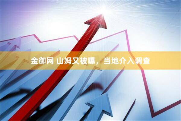 金御网 山姆又被曝，当地介入调查