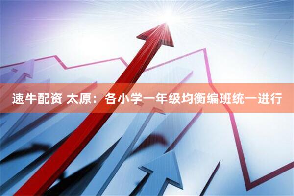 速牛配资 太原：各小学一年级均衡编班统一进行