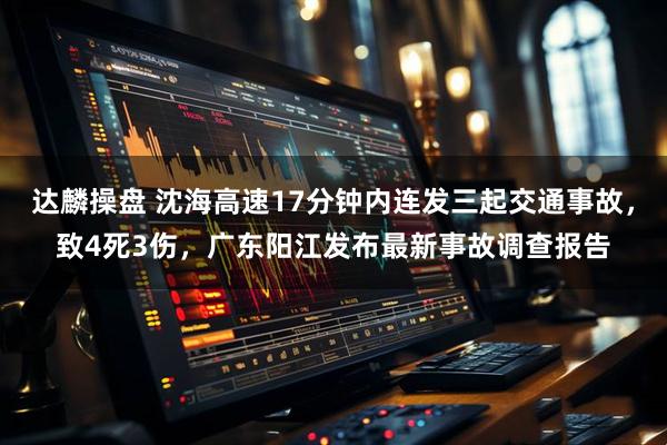 达麟操盘 沈海高速17分钟内连发三起交通事故，致4死3伤，广东阳江发布最新事故调查报告