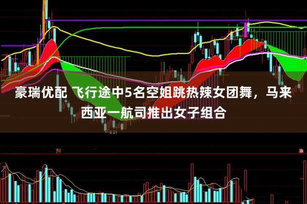 豪瑞优配 飞行途中5名空姐跳热辣女团舞，马来西亚一航司推出女子组合