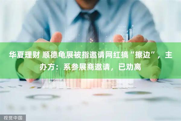 华夏理财 顺德龟展被指邀请网红搞“擦边”，主办方：系参展商邀请，已劝离