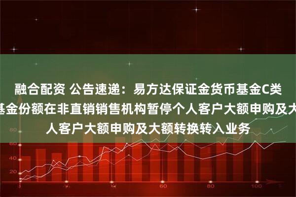 融合配资 公告速递：易方达保证金货币基金C类基金份额和D类基金份额在非直销销售机构暂停个人客户大额申购及大额转换转入业务
