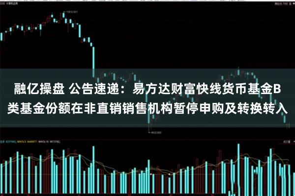 融亿操盘 公告速递：易方达财富快线货币基金B类基金份额在非直销销售机构暂停申购及转换转入