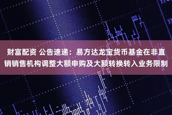 财富配资 公告速递：易方达龙宝货币基金在非直销销售机构调整大额申购及大额转换转入业务限制