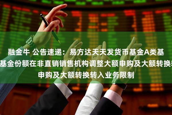 融金牛 公告速递：易方达天天发货币基金A类基金份额和D类基金份额在非直销销售机构调整大额申购及大额转换转入业务限制