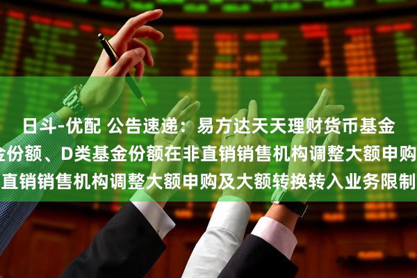 日斗-优配 公告速递：易方达天天理财货币基金A类基金份额、C类基金份额、D类基金份额在非直销销售机构调整大额申购及大额转换转入业务限制
