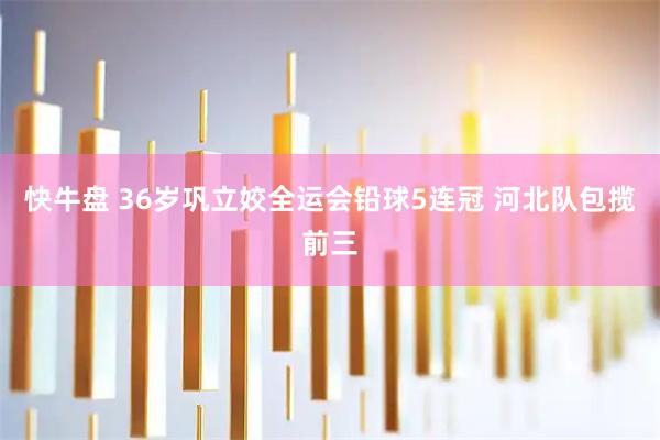 快牛盘 36岁巩立姣全运会铅球5连冠 河北队包揽前三