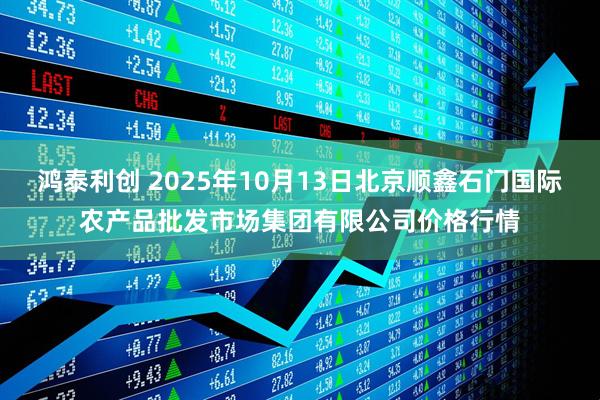 鸿泰利创 2025年10月13日北京顺鑫石门国际农产品批发市场集团有限公司价格行情