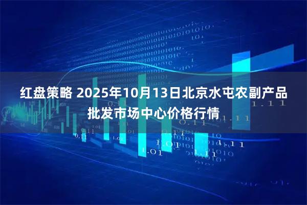 红盘策略 2025年10月13日北京水屯农副产品批发市场中心价格行情
