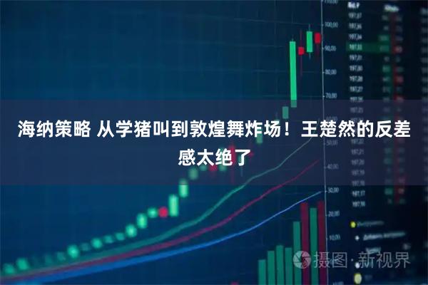 海纳策略 从学猪叫到敦煌舞炸场!王楚然的反差感太绝了