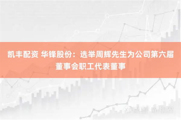 凯丰配资 华锋股份：选举周辉先生为公司第六届董事会职工代表董事