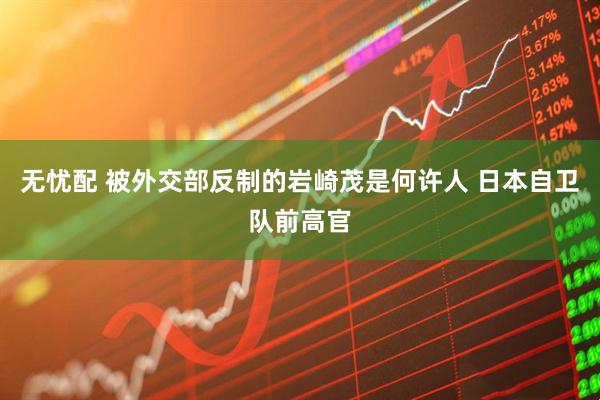 无忧配 被外交部反制的岩崎茂是何许人 日本自卫队前高官