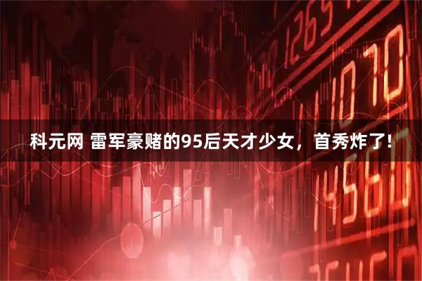 科元网 雷军豪赌的95后天才少女，首秀炸了!