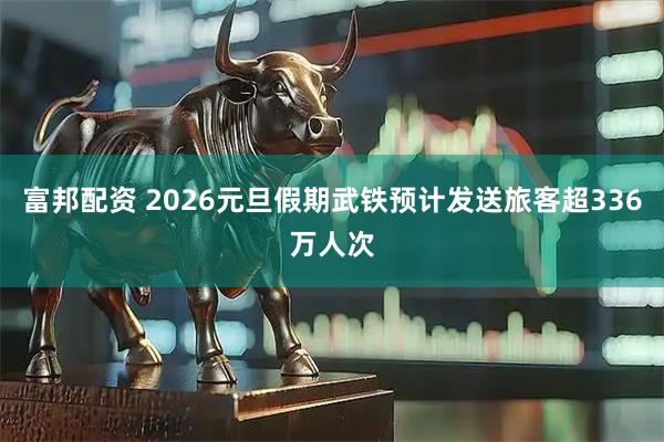 富邦配资 2026元旦假期武铁预计发送旅客超336万人次