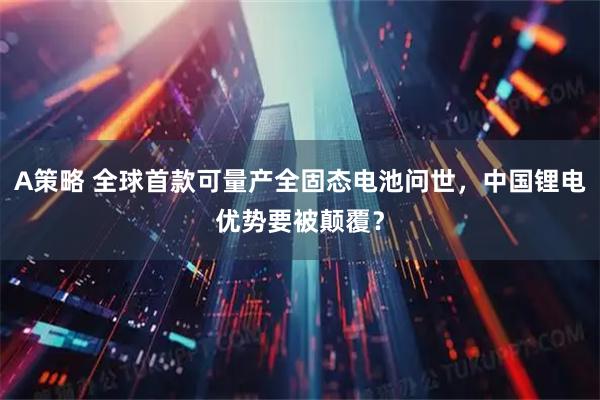 A策略 全球首款可量产全固态电池问世，中国锂电优势要被颠覆？