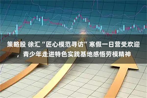 策略股 徐汇“匠心模范寻访”寒假一日营受欢迎，青少年走进特色实践基地感悟劳模精神