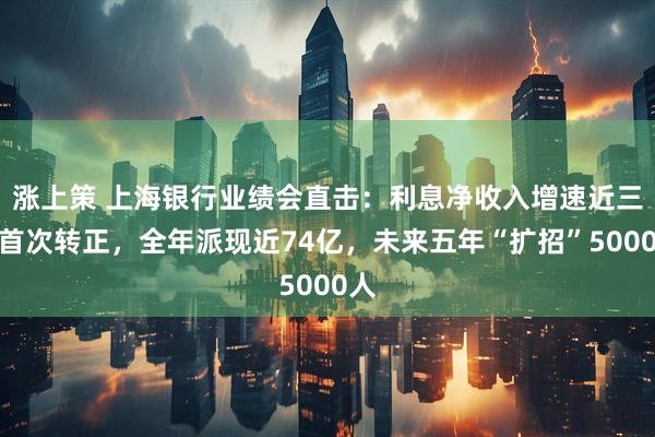 涨上策 上海银行业绩会直击：利息净收入增速近三年首次转正，全年派现近74亿，未来五年“扩招”5000人