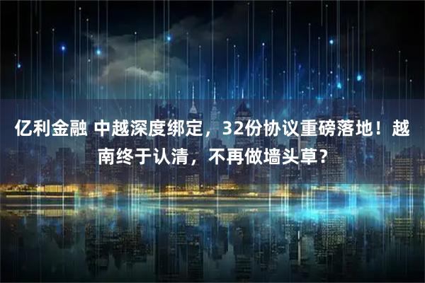 亿利金融 中越深度绑定，32份协议重磅落地！越南终于认清，不再做墙头草？