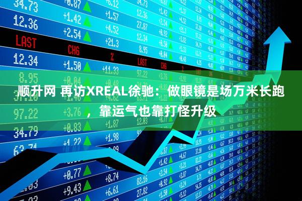顺升网 再访XREAL徐驰：做眼镜是场万米长跑，靠运气也靠打怪升级