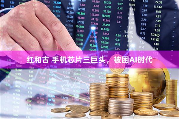 红和古 手机芯片三巨头，被困AI时代